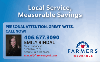 EMILY RINDAL - Your Local Agent with Farmer's Insurance 3166 Hwy 83 N., Seeley Lake, MT 59868 PERSONAL ATTENTION. GREAT RATES. CALL NOW! 406-677-3090 email: erindal@farmersagent.com
